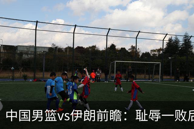 中国男篮vs伊朗前瞻：耻辱一败后需振作 胡金秋率队全力争铜牌